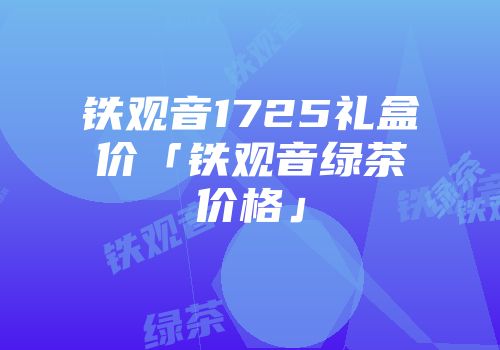 铁观音1725礼盒价「铁观音绿茶价格」