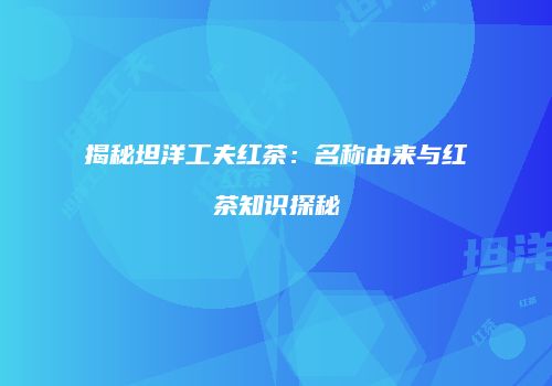 揭秘坦洋工夫红茶：名称由来与红茶知识探秘