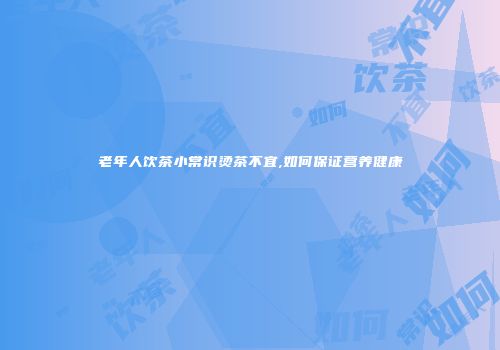 老年人饮茶小常识烫茶不宜,如何保证营养健康