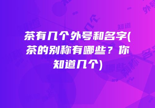 茶有几个外号和名字(茶的别称有哪些？你知道几个)