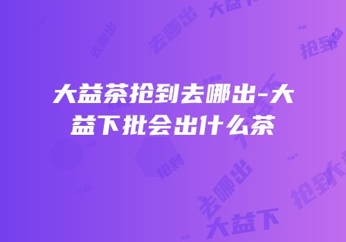 大益茶抢到去哪出-大益下批会出什么茶