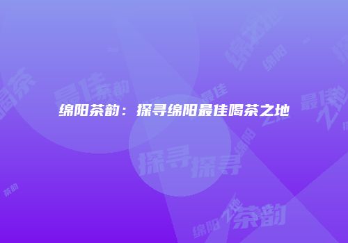 绵阳茶韵：探寻绵阳最佳喝茶之地