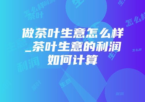 做茶叶生意怎么样_茶叶生意的利润如何计算