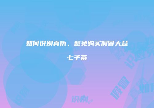 如何识别真伪，避免购买假冒大益七子茶