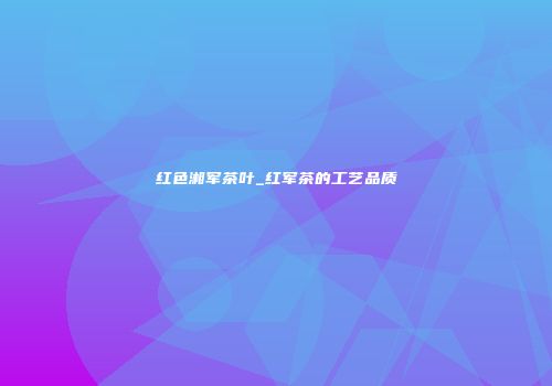 红色湘军茶叶_红军茶的工艺品质