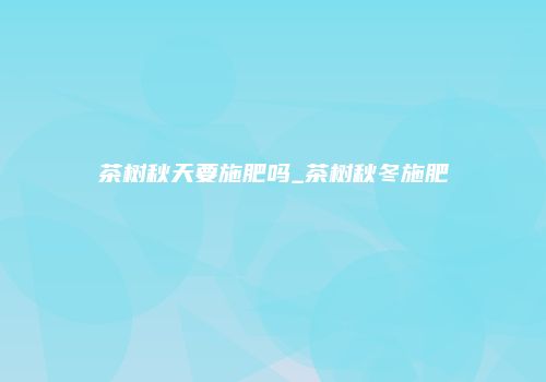 茶树秋天要施肥吗_茶树秋冬施肥