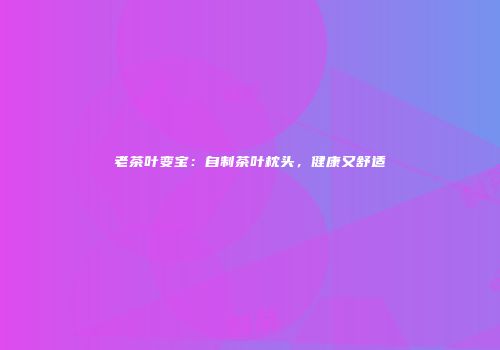 老茶叶变宝：自制茶叶枕头，健康又舒适