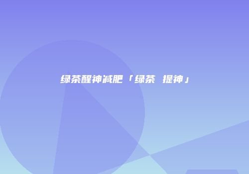 绿茶醒神减肥「绿茶 提神」