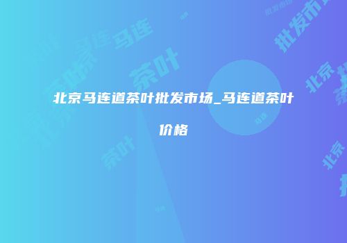 北京马连道茶叶批发市场_马连道茶叶价格