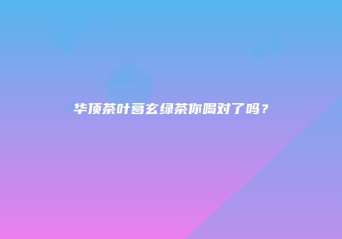 华顶茶叶葛玄绿茶你喝对了吗？