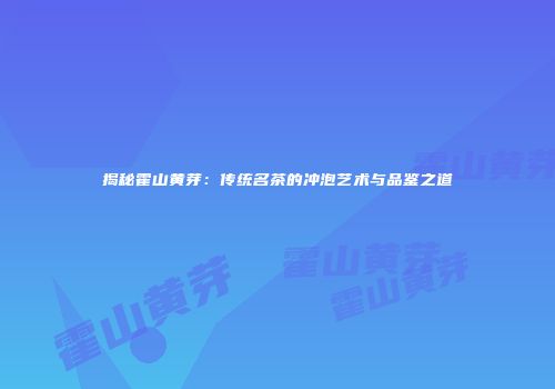 揭秘霍山黄芽：传统名茶的冲泡艺术与品鉴之道