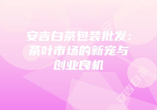 安吉白茶包装批发：茶叶市场的新宠与创业良机