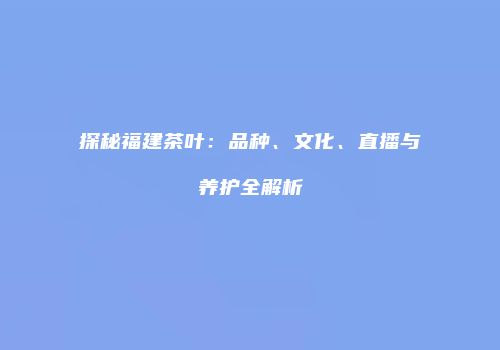 探秘福建茶叶：品种、文化、直播与养护全解析