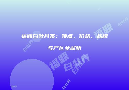 福鼎白牡丹茶：特点、价格、品牌与产区全解析