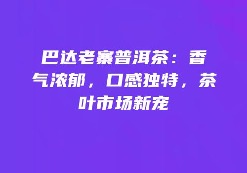 巴达老寨普洱茶：香气浓郁，口感独特，茶叶市场新宠