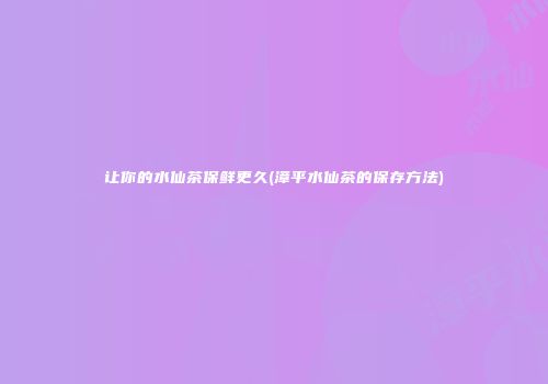 让你的水仙茶保鲜更久(漳平水仙茶的保存方法)