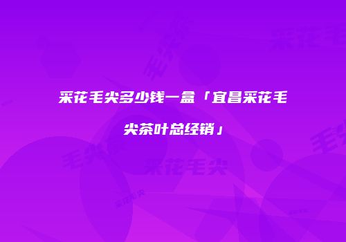 采花毛尖多少钱一盒「宜昌采花毛尖茶叶总经销」
