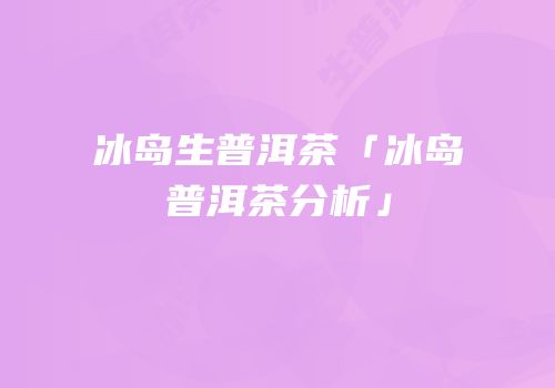 冰岛生普洱茶「冰岛普洱茶分析」