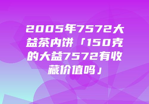 2005年7572大益茶内饼「150克的大益7572有收藏价值吗」
