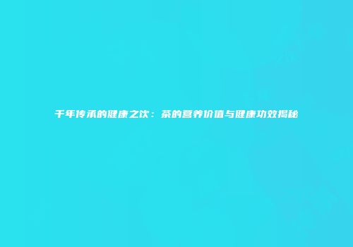 千年传承的健康之饮：茶的营养价值与健康功效揭秘