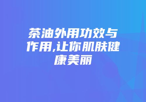 茶油外用功效与作用,让你肌肤健康美丽
