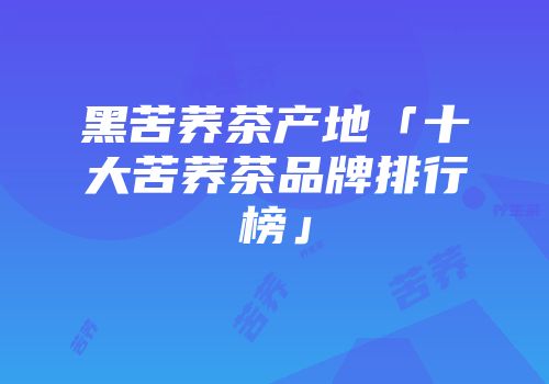 黑苦荞茶产地「十大苦荞茶品牌排行榜」