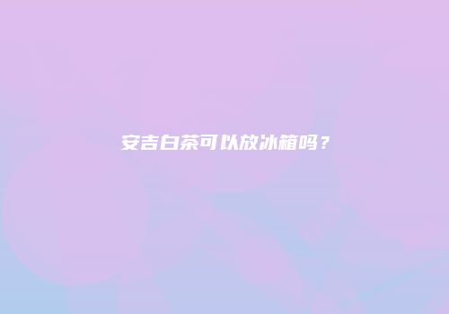 安吉白茶可以放冰箱吗？