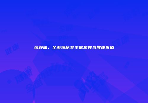 茶籽油：全面揭秘其丰富功效与健康价值