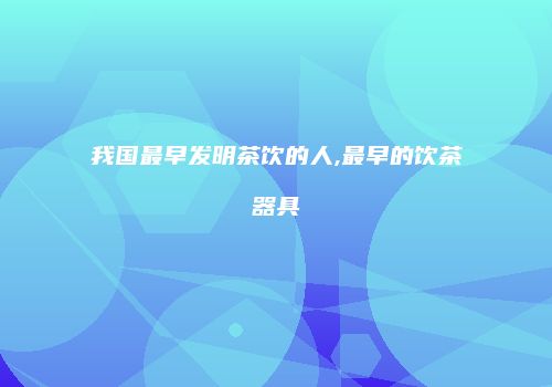 我国最早发明茶饮的人,最早的饮茶器具