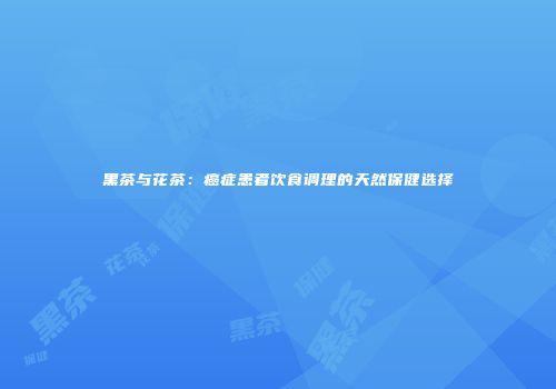 黑茶与花茶：癌症患者饮食调理的天然保健选择