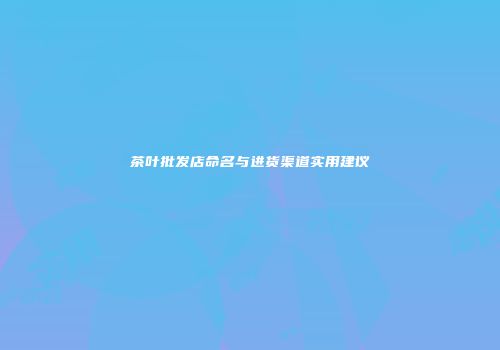 茶叶批发店命名与进货渠道实用建议