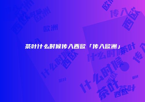 茶叶什么时候传入西欧「传入欧洲」