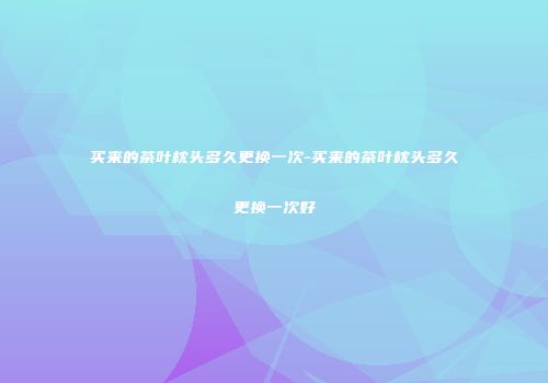 买来的茶叶枕头多久更换一次-买来的茶叶枕头多久更换一次好