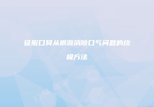 征服口臭从根源消除口气问题的终极方法