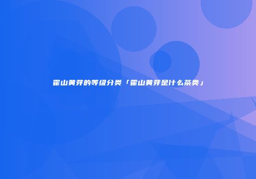 霍山黄芽的等级分类「霍山黄芽是什么茶类」