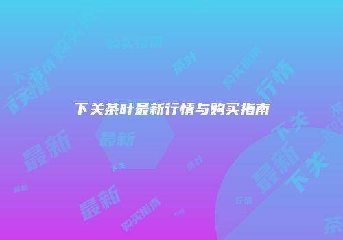 下关茶叶最新行情与购买指南