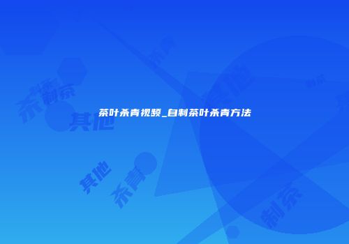 茶叶杀青视频_自制茶叶杀青方法