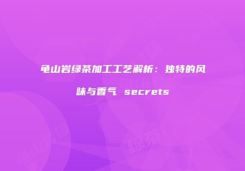 龟山岩绿茶加工工艺解析：独特的风味与香气 secrets
