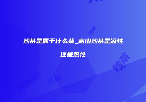 炒茶是属于什么茶_高山炒茶是凉性还是热性
