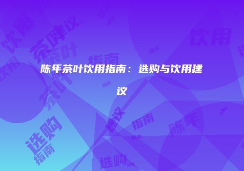 陈年茶叶饮用指南：选购与饮用建议