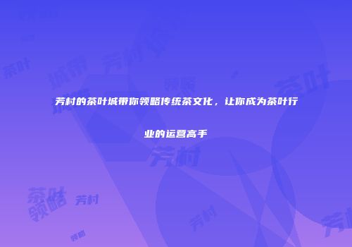 芳村的茶叶城带你领略传统茶文化，让你成为茶叶行业的运营高手