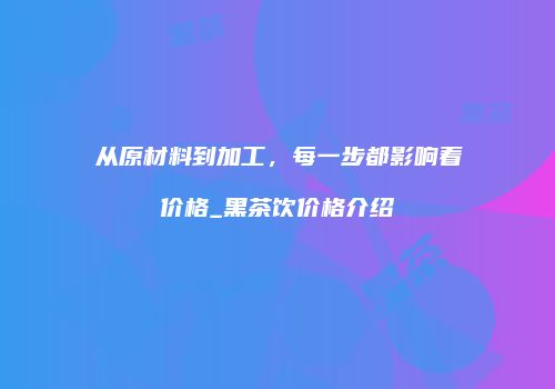 从原材料到加工，每一步都影响着价格_黑茶饮价格介绍