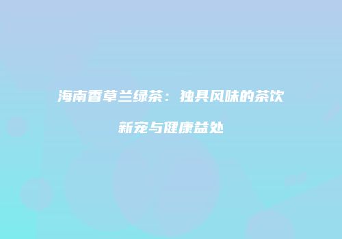 海南香草兰绿茶：独具风味的茶饮新宠与健康益处