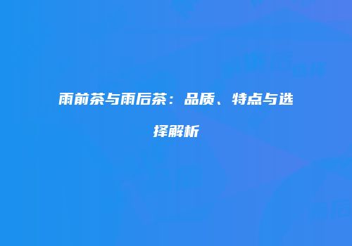 雨前茶与雨后茶：品质、特点与选择解析