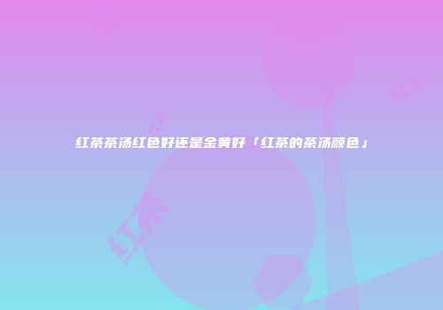 红茶茶汤红色好还是金黄好「红茶的茶汤颜色」