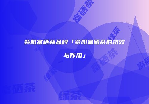 紫阳富硒茶品牌「紫阳富硒茶的功效与作用」