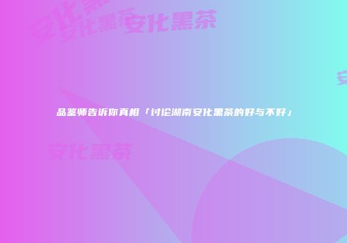 品鉴师告诉你真相「讨论湖南安化黑茶的好与不好」