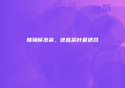 玻璃杯泡茶，这些茶叶最适合