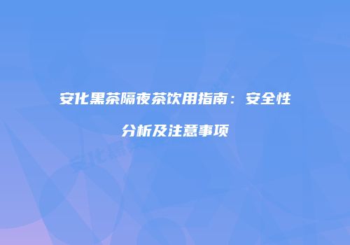 安化黑茶隔夜茶饮用指南：安全性分析及注意事项
