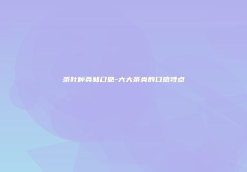 茶叶种类和口感-六大茶类的口感特点